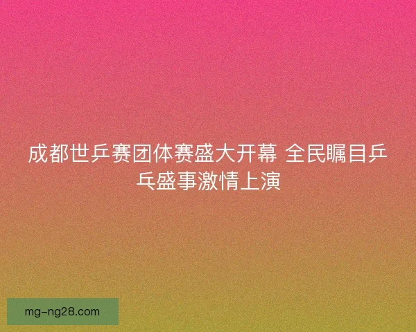 成都世乒赛团体赛盛大开幕 全民瞩目乒乓盛事激情上演