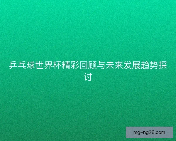 乒乓球世界杯精彩回顾与未来发展趋势探讨