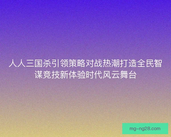 人人三国杀引领策略对战热潮打造全民智谋竞技新体验时代风云舞台